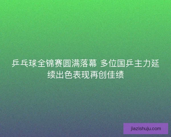 乒乓球全锦赛圆满落幕 多位国乒主力延续出色表现再创佳绩
