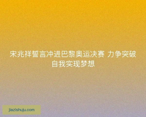 宋兆祥誓言冲进巴黎奥运决赛 力争突破自我实现梦想