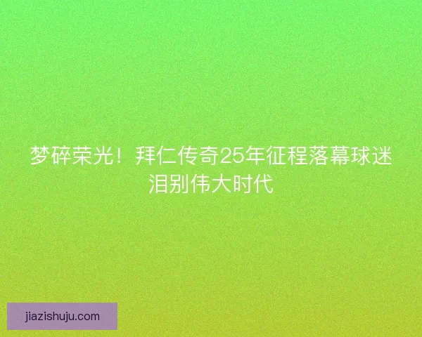 梦碎荣光！拜仁传奇25年征程落幕球迷泪别伟大时代