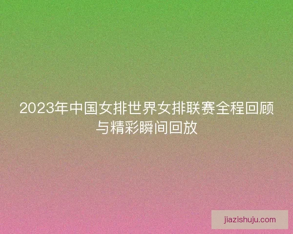 2023年中国女排世界女排联赛全程回顾与精彩瞬间回放