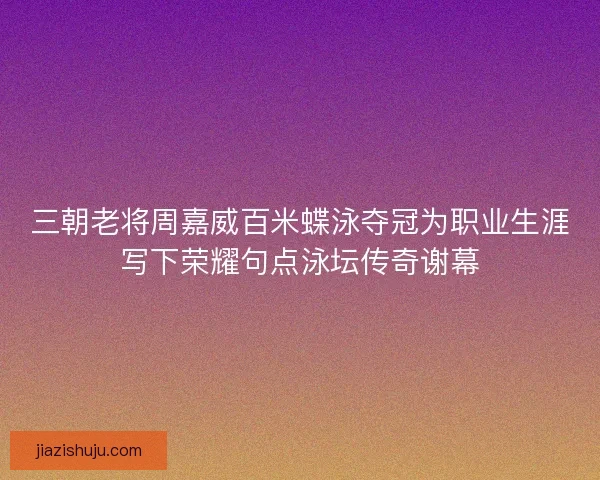 三朝老将周嘉威百米蝶泳夺冠为职业生涯写下荣耀句点泳坛传奇谢幕