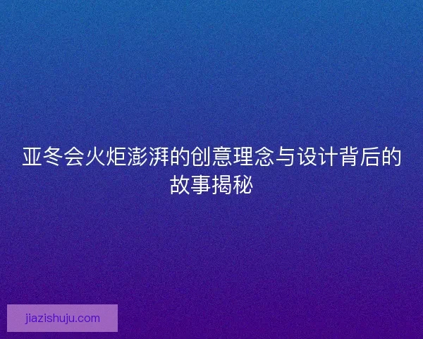 亚冬会火炬澎湃的创意理念与设计背后的故事揭秘 亚冬会火炬澎湃的创意理念与设计背后的故事揭秘