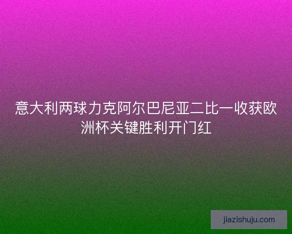 意大利两球力克阿尔巴尼亚二比一收获欧洲杯关键胜利开门红