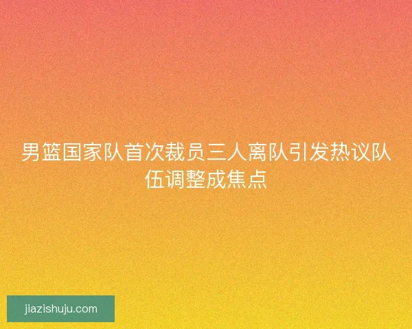 男篮国家队首次裁员三人离队引发热议队伍调整成焦点